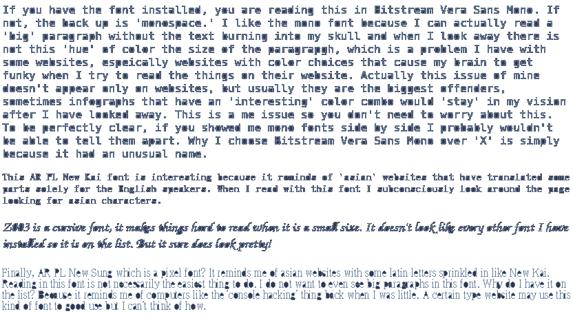 If you have the font installed, you are reading this in Bitstream Vera Sans Mono. If not, the back up is 'monospace.' I like the mono font because I can actually read a 'big' paragraph without the text burning into my skull and when I look away there is not this 'hue' of color the size of the paragrapgh, which is a problem I have with some websites, espeically websites with color choices that cause my brain to get funky when I try to read the things on their website. Actually this issue of mine doesn't appear only on websites, but usually they are the biggest offenders, sometimes infographs that have an 'interesting' color combo would 'stay' in my vision after I have looked away. This is a me issue so you don't need to worry about this. To be perfectly clear, if you showed me mono fonts side by side I probably wouldn't be able to tell them apart. Why I choose Bitstream Vera Sans Mono over 'X' is simply because it had an unusual name. This AR PL New Kai font is interesting because it reminds of 'asian' websites that have translated some parts solely for the English speakers. When I read with this font I subconsciously look around the page looking for asian characters. Z003 is a cursive font, it makes things hard to read when it is a small size. It doesn't look like every other font I have installed so it is on the list. But it sure does look pretty! Finally, AR PL New Sung which is a pixel font? It reminds me of asian websites with some latin letters sprinkled in like New Kai. Reading in this font is not necessarily the easiest thing to do. I do not want to even see big paragraphs in this font. Why do I have it on the list? Because it reminds me of computers like the 'console hacking' thing back when I was little. A certain type website may use this kind of font to good use but I can't think of how.